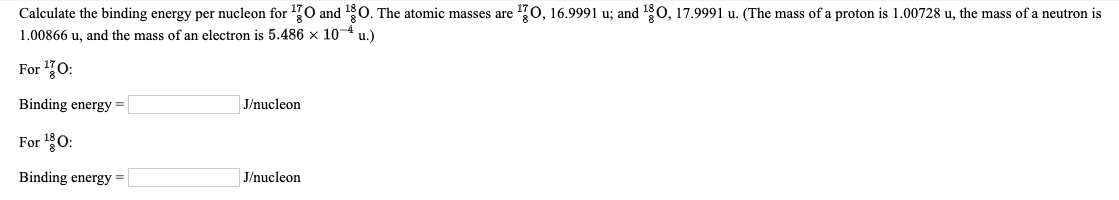 Calculate the binding energy per nucleon for 170 and 10. The atomic masses are 70, 16.9991 u; and 180, 17.9991 u. (The mass of a proton is 1.00728 u, the mass of a neutron is
1.00866 u, and the mass of an electron is 5.486 x 104 u.)
For 0:
Binding energy =
J/nucleon
For 0:
Binding energy
J/nucleon
