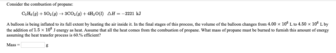 Consider the combustion of propane:
С3Н: (9) + 50:(9) -> ЗСО2(9) + 4Н-0() ДН — —2221 kJ
A balloon is being inflated to its full extent by heating the air inside it. In the final stages of this process, the volume of the balloon changes from 4.00 x 10° L to 4.50 x 10° L by
the addition of 1.5 x 10° J energy as heat. Assume that all the heat comes from the combustion of propane. What mass of propane must be burned to furnish this amount of energy
assuming the heat transfer process is 60.% efficient?
Mass =

