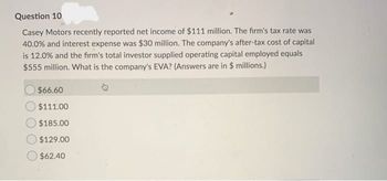 Question 10
Casey Motors recently reported net income of $111 million. The firm's tax rate was
40.0% and interest expense was $30 million. The company's after-tax cost of capital
is 12.0% and the firm's total investor supplied operating capital employed equals
$555 million. What is the company's EVA? (Answers are in $ millions.)
$66.60
$111.00
$185.00
$129.00
$62.40