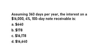 Assuming 360 days per year, the interest on a
$16,000, 4%, 100-day note receivable is:
a. $640
b. $178
c. $16,178
d. $16,640