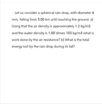 . Let us consider a spherical rain drop, with diameter 4
mm, falling from 5.00 km until reaching the ground. a)
Using that the air density is approximately 1.2 kg/m3
and the water density is 1.00 \times 103 kg/m3 what is
work done by the air resistance? b) What is the total
energy lost by the rain drop during its fall?