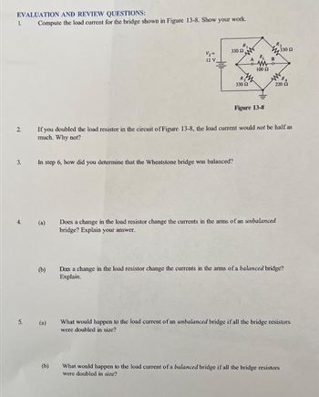 EVALUATION AND REVIEW QUESTIONS:
1.
2
3.
5.
Compute the load current for the bridge shown in Figure 13-8. Show your work.
(b)
Vs"
12 V
In step 6, how did you determine that the Wheatstone bridge was balanced?
(a)
330 2
(b)
R₂
330 £2
100
If you doubled the load resistor in the circuit of Figure 13-8, the load current would not be half as
much. Why not?
Figure 13-8
R
220 2
330
Does a change in the load resistor change the currents in the arms of an unbalanced
bridge? Explain your answer.
Does a change in the load resistor change the currents in the arms of a balanced bridge?
Explain.
What would happen to the load current of an unbalanced bridge if all the bridge resistors
were doubled in size?
What would happen to the load current of a balanced bridge if all the bridge resistors
were doubled in size?