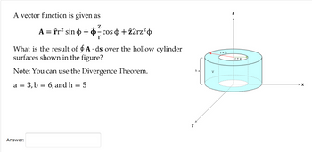 A vector function is given as
Z
-cos +22rz²
r
A = fr² sin þ +
What is the result of A ds over the hollow cylinder
surfaces shown in the figure?
Note: You can use the Divergence Theorem.
a = 3, b = 6, and h
Answer:
=
5
r = b
Z
r=a
>X