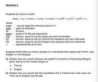 Question 3
Suppose you have a model:
wage; = a, + azeduc; + azIQi + azexper, + a,DM; + a;DF; + a,DE; + €¿
where:
wage .. annual wage the individual earns in £
educ ... years of education
IQ
.. IQ level
exper ... years of on-the-job experience
DM
dummy, equal to one for males and zero for females
dummy, equal to one for French-only speakers and zero otherwise
... dummy, equal to one for English-only speakers and zero otherwise
represents the error term
...
DF
...
DE
Suppose further that you have a sample of n individuals who speak only French, only
English, or are bilingual.
a) Explain how you would measure the payoff to someone of becoming bilingual
given that his or her mother tongue is
a. French
b. English
b) Explain how you would test the hypothesis that a French-only male earns as
much as an English-only female.
