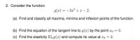 2. Consider the function
g(x) = -3x° + x – 2.
(a) Find and classify all maxima, minima and inflexion points of the function.
(b) Find the equation of the tangent line to g(x) by the point xo = 0.
(c) Find the elasticity Elg(x) and compute its value at xo = 2.
