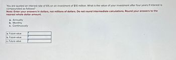 You are quoted an interest rate of 6% on an investment of $10 million. What is the value of your investment after four years if interest is
compounded as follows?
Note: Enter your answers in dollars, not millions of dollars. Do not round intermediate calculations. Round your answers to the
nearest whole dollar amount.
a. Annually
b. Monthly
c. Continuously
a. Future value
b. Future value
c. Future value