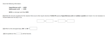 Given the following information:
hypochlorous acid = HCIO
hydrocyanic acid HCN
HCIO is a stronger acid than HCN
(1) Write the net ionic equation for the reaction that occurs when equal volumes of 0.062 M aqueous hypochlorous acid and sodium cyanide are mixed. It is not necessary to
include states such as (aq) or (s).
(2) Which is the strongest base, CIO or CN?
(3) At equilibrium the
will be favored.
+