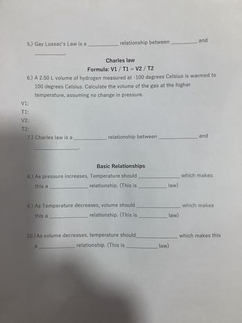 5.) Gay Lussac's Law is a
V1:
T1:
V2:
T2:
Charles law
Formula: V1 / T1 = V2/T2
6.) A 2.50 L volume of hydrogen measured at -100 degrees Celsius is warmed to
100 degrees Celsius. Calculate the volume of the gas at the higher
temperature, assuming no change in pressure.
7.) Charles law is a
relationship between
relationship between
Basic Relationships
8.) As pressure increases, Temperature should
this a
relationship. (This is
9.) As Temperature decreases, volume should
this a
relationship. (This is
a
10.) As volume decreases, temperature should
relationship. (This is
law)
law)
and
law)
and
which makes
which makes
which makes this