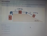 WITH FRICTION
Find the downward acceleration of ml if it has a mass of 40.9 kg and the kinetic coefficient of
friction of m2 and m3 to the surface has the same value of 0.2.
5.00 kg
T 3.00 kg
173
25.0°
Select one:
Oa 11.9831 m/s^2
ob 76410 m/s^2
Oc 15.7184 m/s^2
Od 40749 m/s^2
