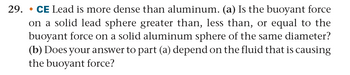 29. CE Lead is more dense than aluminum. (a) Is the buoyant force
•
on a solid lead sphere greater than, less than, or equal to the
buoyant force on a solid aluminum sphere of the same diameter?
(b) Does your answer to part (a) depend on the fluid that is causing
the buoyant force?