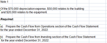 Note 1
Of the $70,000 depreciation expense, $50,000 relates to the building
and $20,000 relates to the equipment.
Required:
a) Prepare the Cash Flow from Operations section of the Cash Flow Statement
for the year ended December 31, 2022.
b) Prepare the Cash Flow from Investing section of the Cash Flow Statement
for the year ended December 31, 2022.