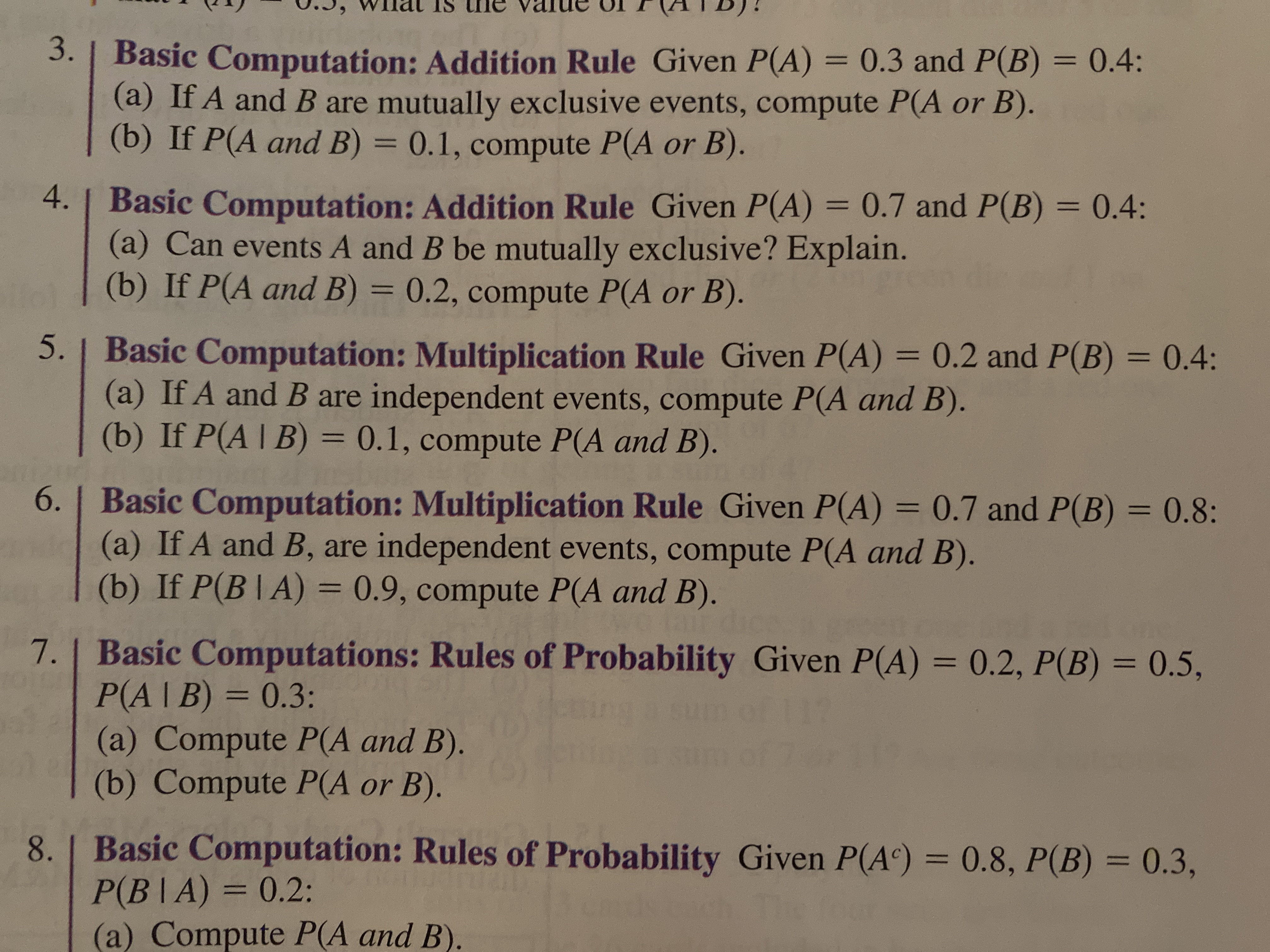 U.3, WIlal IS ne value U
(ATB)!
3. | Basic Computation: Addition Rule Given P(A) = 0.3 and P(B) = 0.4:
(a) If A and B are mutually exclusive events, compute P(A or B).
(b) If P(A and B) = 0.1, compute P(A or B).
%3D
%3D
4. | Basic Computation: Addition Rule Given P(A) = 0.7 and P(B) = 0.4:
(a) Can events A and B be mutually exclusive? Explain.
(b) If P(A and B) = 0.2, compute P(A or B).
%3D
5. | Basic Computation: Multiplication Rule Given P(A) = 0.2 and P(B) 0.4:
(a) If A and B are independent events, compute P(A and B).
(b) If P(A | B) = 0.1, compute P(A and B).
%3D
%3D
%3D
6. | Basic Computation: Multiplication Rule Given P(A) = 0.7 and P(B) = 0.8:
(a) If A and B, are independent events, compute P(A and B).
(b) If P(B |A) = 0.9, compute P(A and B).
%3D
%3D
7. Basic Computations: Rules of Probability Given P(A) = 0.2, P(B) = 0.5,
P(A|B) = 0.3:
(a) Compute P(A and B).
(b) Compute P(A or B).
%3D
%3D
%3D
8. | Basic Computation: Rules of Probability Given P(A) = 0.8, P(B) = 0.3,
P(B|A) = 0.2:
(a) Compute P(A and B).
%3D
