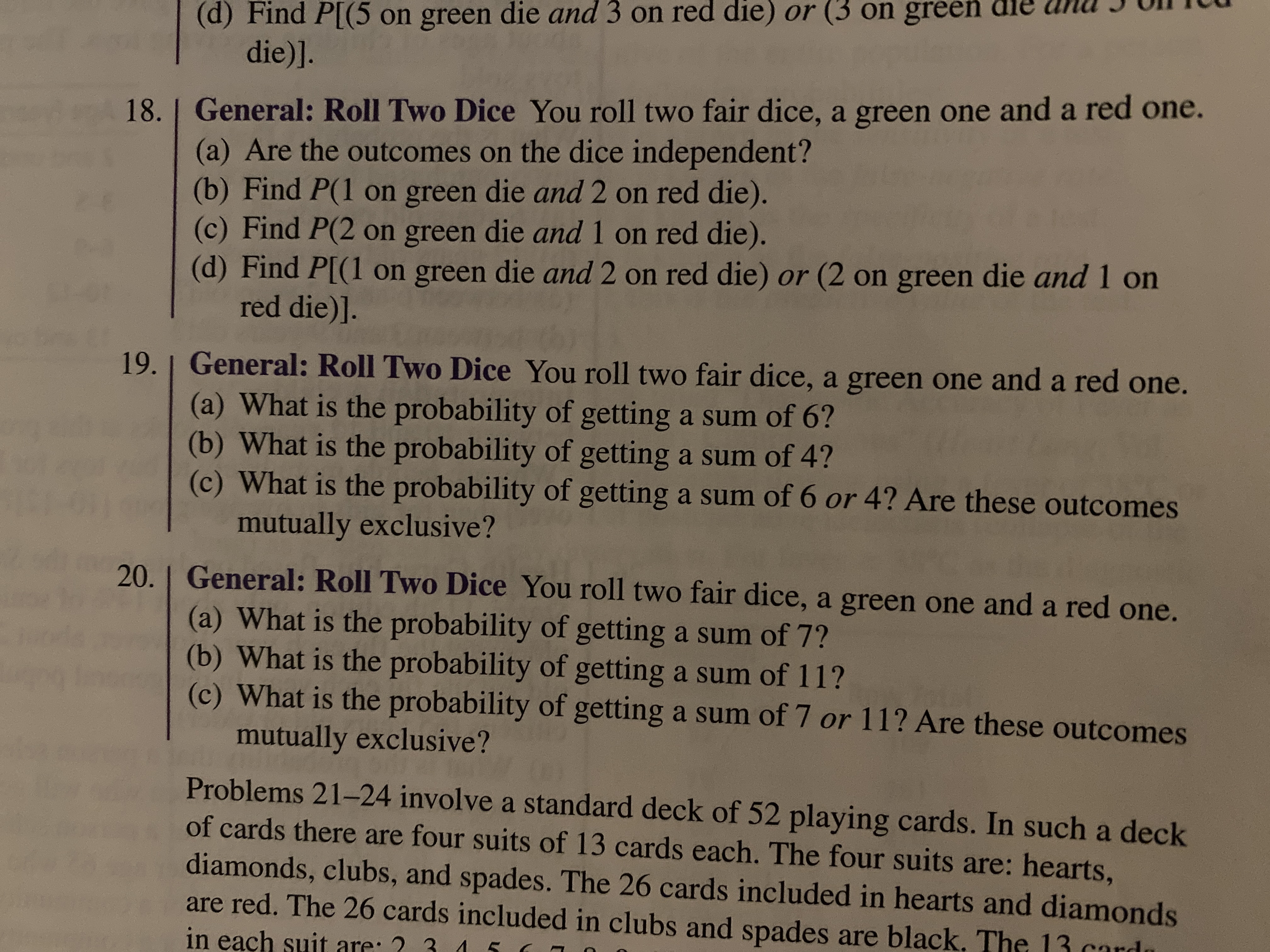 (d) Find P[(5 on green die and 3 on red die) or (3 on green dle anu I UIicu
die)].
18.1 General: Roll Two Dice You roll two fair dice, a green one and a red one.
(a) Are the outcomes on the dice independent?
(b) Find P(1 on green die and 2 on red die).
(c) Find P(2 on green die and 1 on red die).
(d) Find P[(1 on green die and 2 on red die) or (2 on green die and 1 on
red die)].
19. | General: Roll Two Dice You roll two fair dice, a green one and a red one.
(a) What is the probability of getting a sum of 6?
(b) What is the probability of getting a sum of 4?
(c) What is the probability of getting a sum of 6 or 4? Are these outcomes
mutually exclusive?
20. I General: Roll Two Dice You roll two fair dice, a green one and a red one.
(a) What is the probability of getting a sum of 7?
(b) What is the probability of getting a sum of 11?
(c) What is the probability of getting a sum of 7 or 11? Are these outcomes
mutually exclusive?
Problems 21-24 involve a standard deck of 52 playing cards. In such a deck
of cards there are four suits of 13 cards each. The four suits are: hearts,
diamonds, clubs, and spades. The 26 cards included in hearts and diamonds
are red. The 26 cards included in clubs and spades are black, The
in each suit
