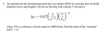 3. An equation for the frictional pressure loss A p (inches H2O) in a circular duct of inside
diameter d (in.) and length L (ft) for air flowing with velocity V (ft/min) is
L
(F) (1) "
1.22
1.82
Ap = 0.027
where VO is a reference velocity equal to 1000 ft/min. Find the units of the "constant"
0.027. 1.12