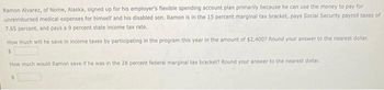 Ramon Alvarez, of Nome, Alaska, signed up for his employer's flexible spending account plan primarily because he can use the money to pay for
unreimbursed medical expenses for himself and his disabled son. Ramon is in the 15 percent marginal tax bracket, pays Social Security payroll taxes of
7.65 percent, and pays a 9 percent state income tax rate.
How much will he save in income taxes by participating in the program this year in the amount of $2,400? Round your answer to the nearest dollar.
$
How much would Ramon save if he was in the 28 percent federal marginal tax bracket? Round your answer to the nearest dollar.
$