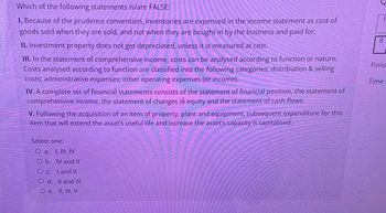 Which of the following statements is/are FALSE:
1. Because of the prudence convention, inventories are expensed in the income statement as cost of
goods sold when they are sold, and not when they are bought in by the business and paid for.
II. Investment property does not get depreciated, unless it is measured at cost.
III. In the statement of comprehensive income, costs can be analysed according to function or nature.
Costs analysed according to function are classified into the following categories; distribution & selling
costs; administrative expenses; other operating expenses (or income).
IV. A complete set of financial statements consists of the statement of financial position, the statement of
comprehensive income, the statement of changes in equity and the statement of cash flows.
V. Following the acquisition of an item of property, plant and equipment, subsequent expenditure for this
item that will extend the asset's useful life and increase the asset's capacity is capitalised.
Select one:
Ⓒa 1, I, IV
Ob IV and V
Ocland 11
Od. II and Ill
e. 1, 1, V
8
Finisa
Time