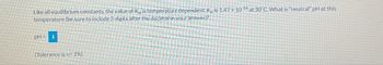 Like all equilibrium constants, the value of Kw is temperature dependent. Kw is 1.47 x 10-14 at 30°C. What is "neutral" pH at this
temperature (be sure to include 2 digits after the decimal in your answer)?
pH= i
(Tolerance is +/-2%)