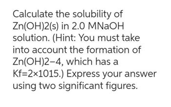 Calculate the solubility of
Zn(OH)2(s) in 2.0 MNaOH
solution. (Hint: You must take
into account the formation of
Zn(OH)2-4, which has a
Kf=2×1015.) Express your answer
using two significant figures.