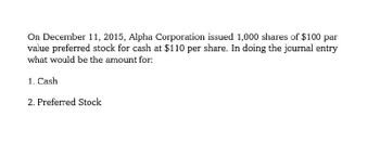 On December 11, 2015, Alpha Corporation issued 1,000 shares of $100 par
value preferred stock for cash at $110 per share. In doing the journal entry
what would be the amount for:
1. Cash
2. Preferred Stock