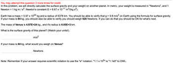 You may attempt this question 3 more times for credit.
In this problem, we will directly calculate the surface gravity and your weight on another planet. In metric, your weight is measured in "Newtons", and 1
Newton = 1 kg m / s². Newton's constant G = 6.67 x 10-11 m³/(kg s²).
Earth has a mass = 5.97 x 1024 kg and a radius of 6378 km. You should be able to verify that g = 9.8 m/s² on Earth using the formula for surface gravity.
If your mass is 64 kg, you should also be able to verify you should weigh 626 Newtons. If you can do that you should be OK for what's next.
The mass of Venus is 4.87E+24 kg, and it's radius is 6.05E+3 km.
What is the surface gravity of this planet? (Watch your units!).
m/s²
If your mass is 64 kg, what would you weigh on Venus?
Newtons.
Note: Remember if your answer requires scientific notation to use the "e" notation: "1.1 x 105" is "1.1e5" to OWL.