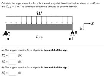 Calculate the support reaction force for the uniformly distributed load below, where w = 46 N/m
and LAB
- 2 m. The downward direction is denoted as positive direction.
W
=
(a) The support reaction force at point A, be careful of the sign.
Ꭱ .
(N)
R=
Ꭱ
=
(N)
(b) The support reaction force at point B, be careful of the sign.
(N)
R&B
A
=
LAB
B
y [
X