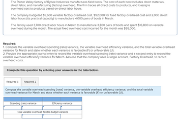 The Platter Valley factory of Bybee Industries manufactures field boots. The cost of each boot includes direct materials,
direct labor, and manufacturing (factory) overhead. The firm traces all direct costs to products, and it assigns
overhead cost to products based on direct labor hours.
The company budgeted $9,600 variable factory overhead cost, $92,000 for fixed factory overhead cost and 2,000 direct
labor hours (its practical capacity) to manufacture 4,000 pairs of boots in March.
The factory used 3,700 direct labor hours in March to manufacture 3,800 pairs of boots and spent $16,800 on variable
overhead during the month. The actual fixed overhead cost incurred for the month was $95,000.
Required:
1. Compute the variable overhead spending (rate) variance, the variable overhead efficiency variance, and the total variable overhead
variance for March and state whether each variance is favorable (F) or unfavorable (U).
2. Provide the appropriate journal entry to record the variable overhead spending (rate) variance and a second entry to record the
variable overhead efficiency variance for March. Assume that the company uses a single account, Factory Overhead, to record
overhead costs.
Complete this question by entering your answers in the tabs below.
Required 1 Required 2
Compute the variable overhead spending (rate) variance, the variable overhead efficiency variance, and the total variable
overhead variance for March and state whether each variance is favorable (F) or unfavorable (U).
Spending (rate) variance
Efficiency variance
Total variable overhead flexible-budget variance