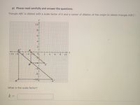 p) Please read carefully and answer the questions.
Triangle ABC is dilated with a scale factor of k and a center of dilation at the origin to obtain triangle A'B'C'.
y
10-
8-
6-
4-
2-
=10 -8
-4
8.
10
B
C
-6
-8-
10
What is the scale factor?
k =
