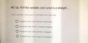 MC Qu. 41 If the variable cost curve is a straight...
If the variable cost curve is a straight line, then the
marginal cost curve will be horizontal.
marginal cost curve is upward sloping.
Omarginal cost curve will be U-shaped.
Omarginal cost curve may be U-shaped.