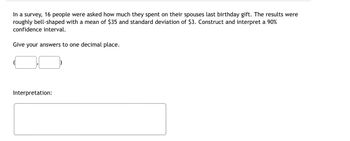 In a survey, 16 people were asked how much they spent on their spouses last birthday gift. The results were
roughly bell-shaped with a mean of $35 and standard deviation of $3. Construct and interpret a 90%
confidence interval.
Give your answers to one decimal place.
Interpretation: