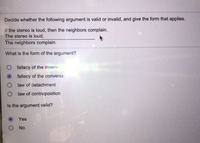 Decide whether the following argument is valid or invalid, and give the form that applies.
If the stereo is loud, then the neighbors complain.
The stereo is loud.
The neighbors complain.
What is the form of the argument?
fallacy of the inverse
fallacy of the converse
O law of detachment
law of contraposition
Is the argument valid?
Yes
O No
