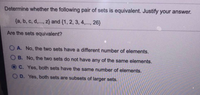 Determine whether the following pair of sets is equivalent. Justify your answer.
{a, b, c, d,.., z} and {1, 2, 3, 4,.., 26}
Are the sets equivalent?
A. No, the two sets have a different number of elements.
O B. No, the two sets do not have any of the same elements.
C. Yes, both sets have the same number of elements.
OD. Yes, both sets are subsets of larger sets.
