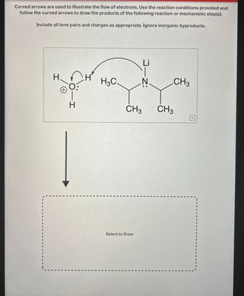 Curved arrows are used to illustrate the flow of electrons. Use the reaction conditions provided and
follow the curved arrows to draw the products of the following reaction or mechanistic step(s).
Include all lone pairs and charges as appropriate. Ignore inorganic byproducts.
H
(+)
H-
H3C
N
Li
J-Z:
CH3
CH3
CH3
Select to Draw