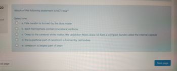 22
ut of
bus page
Which of the following statement is NOT true?
Select one:
a. Falx cerebri is formed by the dura mater
b. each hemisphere contain one lateral ventricle
c. Deep to the cerebral white matter, the projection fibers does not form a compact bundle called the internal capsule
d. the superficial part of cerebrum is formed by cell bodies
e. cerebrum is largest part of brain
Next page