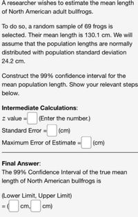 A researcher wishes to estimate the mean length
of North American adult bullfrogs.
To do so, a random sample of 69 frogs is
selected. Their mean length is 130.1 cm. We will
assume that the population lengths are normally
distributed with population standard deviation
24.2 cm.
Construct the 99% confidence interval for the
mean population length. Show your relevant steps
below.
Intermediate Calculations:
z value =
(Enter the number.)
Standard Error =
(cm)
Maximum Error of Estimate :
|(cm)
Final Answer:
The 99% Confidence Interval of the true mean
length of North American bullfrogs is
(Lower Limit, Upper Limit)
cm,
cm)
%3D
