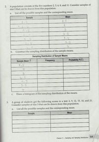 A population consists of the five numbers 2, 3, 6, 8, and 11. Consider samples of
size 2 that can be drawn from this population.
2.
List all the possible samples and the corresponding mean.
а.
Sample
Mean
2,3
2.5
4.
6.5
3.6
4,5
5.5
3.11
b.
Construct the sampling distribution of the sample means.
Sampling Distribution of Sample Means
Sample Mean X
215
Frequency
Probability P(X)
6.5
5.5
中
Draw a histogram of the sampling distribution of the means.
С.
A group of students got the following scores in a test: 6, 9, 12, 15, 18, and 21.
Consider samples of size 3 that can be drawn from this population.
3.
List all the possible samples and the corresponding mean.
а.
Sample
Мean
115
Chapter 3 Sampling and Sampling Distribution
