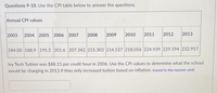 Questions 9-10. Use the CPI table below to answer the questions.
Annual CPI values
2003
2004 2005 2006 2007
2008
2009
2010
2011
2012
2013
184.00 188.9 195.3 201.6 207.342 215.303 214.537 218.056 224.939 229.594 232.957
Ivy Tech Tuition was $88.15 per credit hour in 2006. Use the CPI values to determine what the school
would be charging in 2013 if they only increased tuition based on inflation. (round to the nearest cent)
