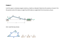 Problem 3
Link OA is given a clockwise angular velocity w [rad/s] as indicated. Determine the velocity v of point C for
the position when OA makes an angle 0 and AB makes an angle B with the horizontal as shown.
26
B
Hint: recall the law of sines
C
a
b
sin A
sin B
sin C
to
