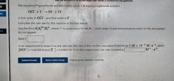 M)
eq
Teq
ences to access important values if needed for this question.
The reaction of hypochlorite ion with iodide ion in 1 Maqueous hydroxide solution
OCI™– I¯ →→ OI¯+ CI™
is first order in OCI and first order in I
Complete the rate law for this reaction in the box below.
Use the form k[A] [B]", where '1' is understood for m, n.... (don't enter 1) and concentrations taken to the zero power
do not appear.
Rate
In an experiment to determine the rate law, the rate of the reaction was determined to be 1.29 x 10-3 M.sw
[OC]=0.00169 M and [I] = 0.00843 M. from this experiment, the rate constant is
M
Submit Answer
Retry Entire Group 18 more proup tempts remaining