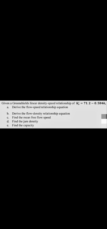 Given a Greenshields linear density-speed relationship of us=71.2 - 0.584k,
a. Derive the flow-speed relationship equation
b. Derive the flow-density relationship equation
c. Find the mean free flow speed
d. Find the jam density
e. Find the capacity