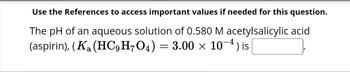 Use the References to access important values if needed for this question.
The pH of an aqueous solution of 0.580 M acetylsalicylic acid
(aspirin), (Ka (HC9 H7O4) = 3.00 × 10-4) is