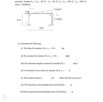 questions. Assume A() = A(3) = 20 in², A (2) = 40 in²,1) = I(3) = 200 in. I) = 400 in'.
and E 29,000 ksi.
6 kip
71
2.4 kip/ft
2
3
Tx,
1.2 kip/ft
15 ft
30 ft
(c) Determine the following:
(i) The shear for member (3) at x₁ = 6 ft =
kip
(ii) The moment for member (2) at x2 =
=6ft =
kipft
(iii) The maximum negative moment for member (2)
kip ft
(iv) The location of zero shear for member (3) at x₁ =
ft
(v) The rotation at joint 2=
rad
(Show the direction arrow.)
(vi) The maximum vertical displacement of the frame =
in
(vii) The maximum horizontal displacement of the frame =
in