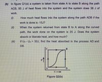 (b) In figure Q1(a) a system is taken from state A to state B along the path
ACB, 95 J of heat flows into the system and the system does 38 J of
work.
()
How much heat flows into the system along the path ADB if the
work is done is -15J?
(i)
When the system returned from state B to A along the curved
path, the work done on the system is 25 J. Does the system
absorb or liberate heat, and how much?
(ii)
If Up - UA = 5OJ, find the heat absorbed in the process AD and
%3D
DB.
D.
Figure Q2(b)
