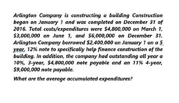 Arlington Company is constructing a building Construction
began on January 1 and was completed on December 31 of
2016. Total costs/expenditures were $4,800,000 on March 1,
$3,000,000 on June 1, and $6,000,000 on December 31.
Arlington Company borrowed $2,400,000 on January 1 on a 5
year, 12% note to specifically help finance construction of the
building. In addition, the company had outstanding all year a
10%, 3-year, $4,800,000 note payable and an 11% 4-year,
$9,000,000 note payable.
What are the average accumulated expenditures?