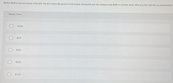 Muffy's Muffins had net income of $2,325. The firm retains 60 percent of net income. During the year, the company sold $295 in common stock. What was the cash flow to shareholders?
Multiple Choice
O
O
$1,690
$635
$930
$1,100
$1,225