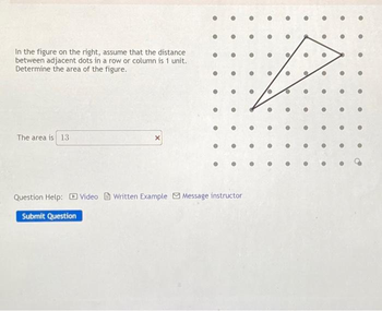 In the figure on the right, assume that the distance
between adjacent dots in a row or column is 1 unit.
Determine the area of the figure.
The area is 13
X
Question Help: Video Written Example Message instructor
Submit Question
●
●
●
●
●
●
●
•
@
●
●
●
●
C
●
●
●
●
●
•
●
B
●
●
●
•
e
●
•
●
•
●