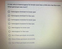 A man who is heterozygous for brown eyes has a child who has blue eyes.
What genotype was mom?
O homozygous dominant for brown eyes
O homozygous dominant for blue eyes
homozygous recessive for brown eyes
O homozygous recessive for blue eyes
O heterozygous for brown eyes
O heterozygous for blue eyes
two of these genotypes are possible
three of these genotypes are possible
four of these genotypes are possible
