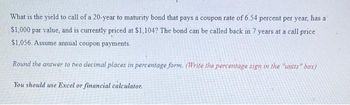 What is the yield to call of a 20-year to maturity bond that pays a coupon rate of 6.54 percent per year, has a
$1,000 par value, and is currently priced at $1,104? The bond can be called back in 7 years at a call price
$1,056. Assume annual coupon payments.
Round the answer to two decimal places in percentage form. (Write the percentage sign in the "units" box)
You should use Excel or financial calculator.