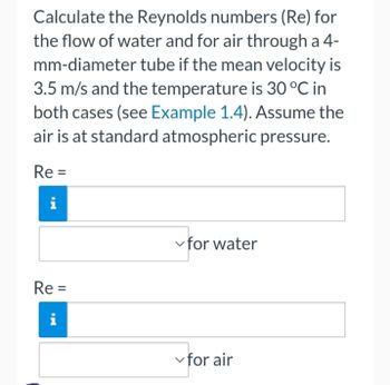 Calculate the Reynolds numbers (Re) for
the flow of water and for air through a 4-
mm-diameter tube if the mean velocity is
3.5 m/s and the temperature is 30 °C in
both cases (see Example 1.4). Assume the
air is at standard atmospheric pressure.
Re=
i
Re=
i
✓for water
✓for air