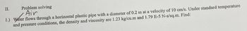 II.
Problem solving
Air
1.) Water flows through a horizontal plastic pipe with a diameter of 0.2 m at a velocity of 10 cm/s. Under standard temperature
and pressure conditions, the density and viscosity are 1.23 kg/cu.m and 1.79 E-5 N-s/sq.m. Find: