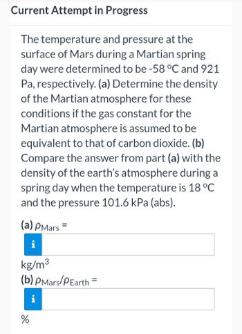 Current Attempt in Progress
The temperature and pressure at the
surface of Mars during a Martian spring
day were determined to be -58 °C and 921
Pa, respectively. (a) Determine the density
of the Martian atmosphere for these
conditions if the gas constant for the
Martian atmosphere is assumed to be
equivalent to that of carbon dioxide. (b)
Compare the answer from part (a) with the
density of the earth's atmosphere during a
spring day when the temperature is 18 °C
and the pressure 101.6 kPa (abs).
(a) PMars
=
kg/m³
(b) PMars/PEarth
%